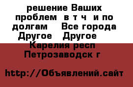 решение Ваших проблем (в т.ч. и по долгам) - Все города Другое » Другое   . Карелия респ.,Петрозаводск г.